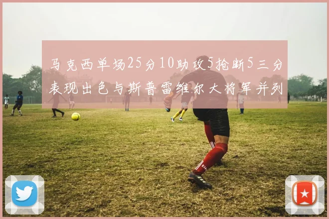 马克西单场25分10助攻5抢断5三分表现出色与斯普雷维尔大将军并列NBA历史第一