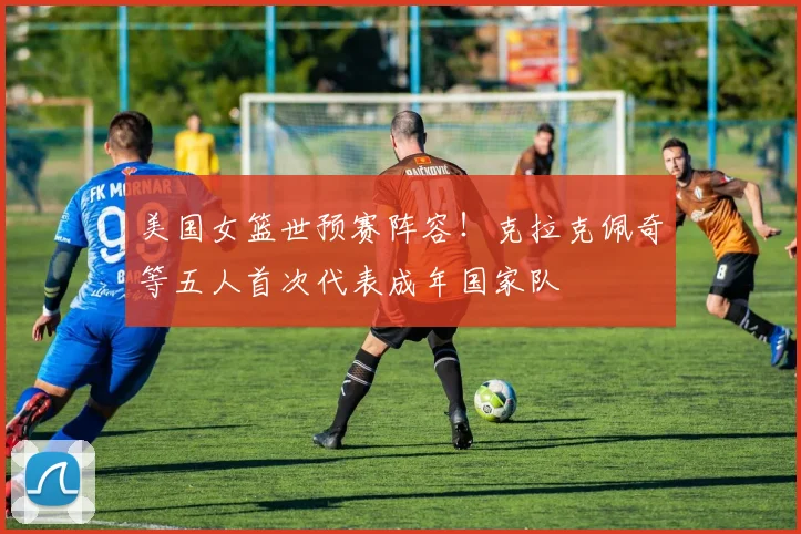 美国女篮世预赛阵容！克拉克佩奇等五人首次代表成年国家队