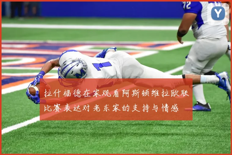 拉什福德在家观看阿斯顿维拉欧联比赛表达对老东家的支持与情感