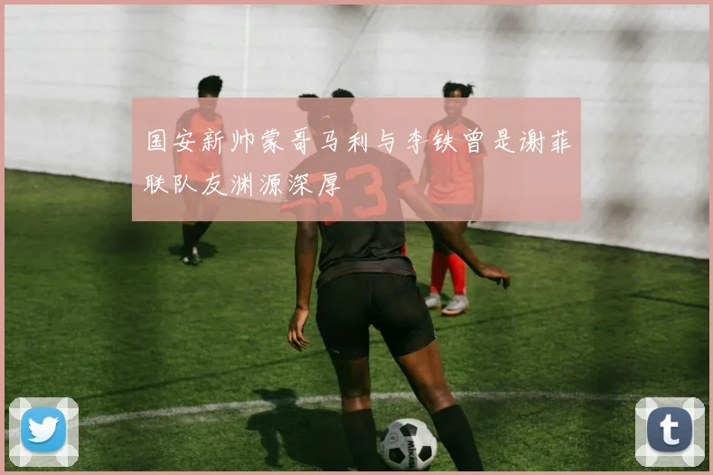 国安新帅蒙哥马利与李铁曾是谢菲联队友渊源深厚