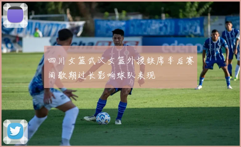 四川女篮武汉女篮外援缺席季后赛间歇期过长影响球队表现