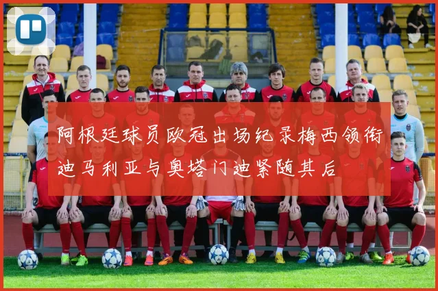 阿根廷球员欧冠出场纪录梅西领衔迪马利亚与奥塔门迪紧随其后