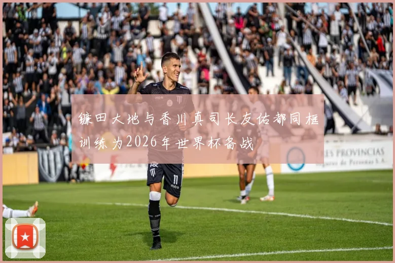 镰田大地与香川真司长友佑都同框训练为2026年世界杯备战