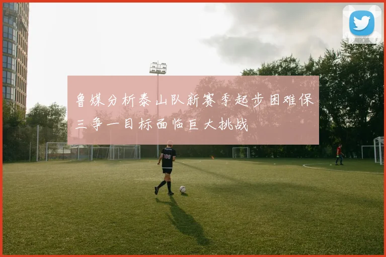 鲁媒分析泰山队新赛季起步困难保三争一目标面临巨大挑战