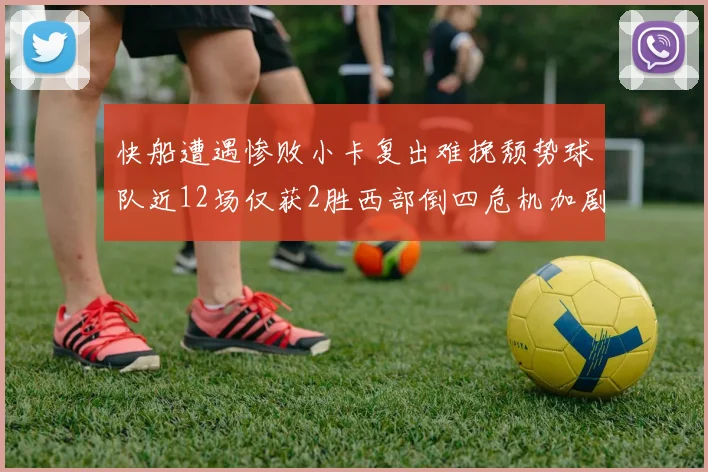 快船遭遇惨败小卡复出难挽颓势球队近12场仅获2胜西部倒四危机加剧