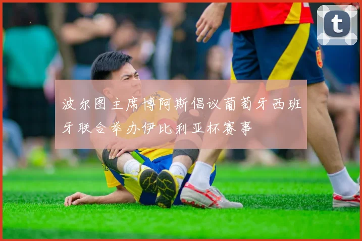 波尔图主席博阿斯倡议葡萄牙西班牙联合举办伊比利亚杯赛事