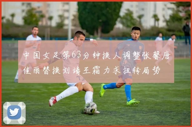 中国女足第63分钟换人调整张馨唐佳丽替换刘靖王霜力求扭转局势