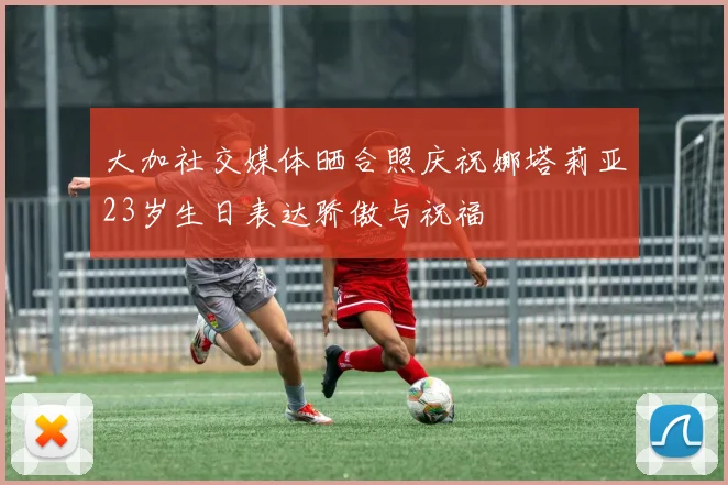 大加社交媒体晒合照庆祝娜塔莉亚23岁生日表达骄傲与祝福