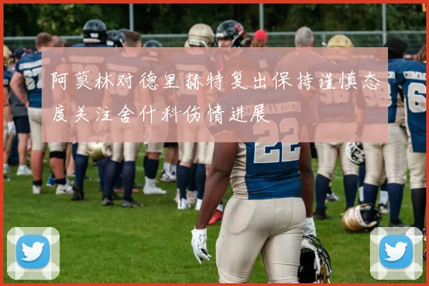 阿莫林对德里赫特复出保持谨慎态度关注舍什科伤情进展