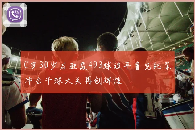 C罗30岁后狂轰493球追平鲁克纪录冲击千球大关再创辉煌