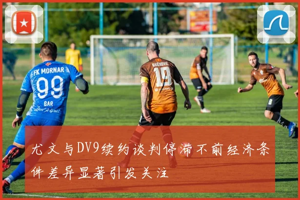 尤文与DV9续约谈判停滞不前经济条件差异显著引发关注