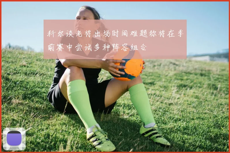 科尔谈老将出场时间难题称将在季前赛中尝试多种阵容组合