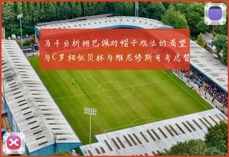 马卡分析姆巴佩对帽子戏法的渴望与C罗相似贝林与维尼修斯可考虑替补出战