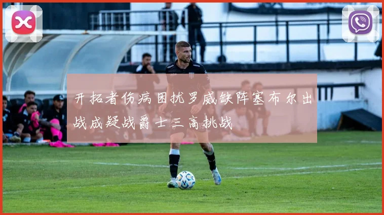 开拓者伤病困扰罗威缺阵塞布尔出战成疑战爵士三高挑战